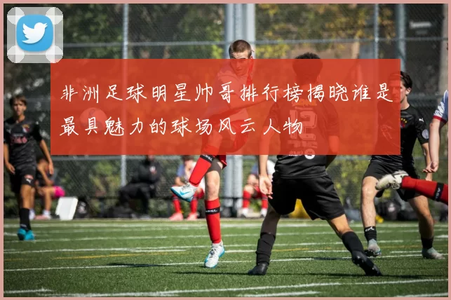 非洲足球明星帅哥排行榜揭晓谁是最具魅力的球场风云人物