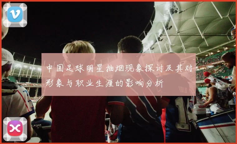 中国足球明星抽烟现象探讨及其对形象与职业生涯的影响分析