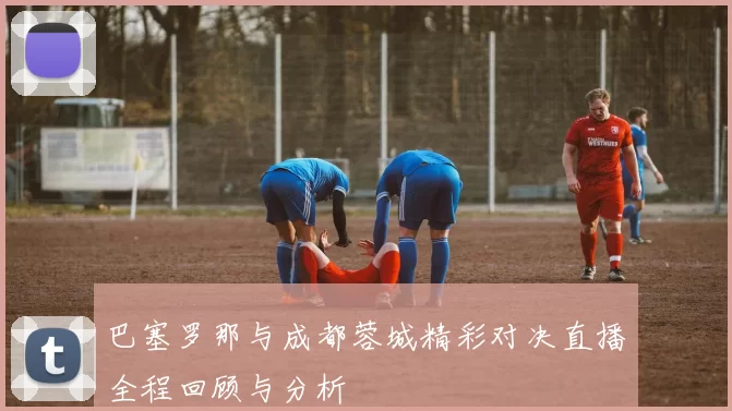 巴塞罗那与成都蓉城精彩对决直播全程回顾与分析
