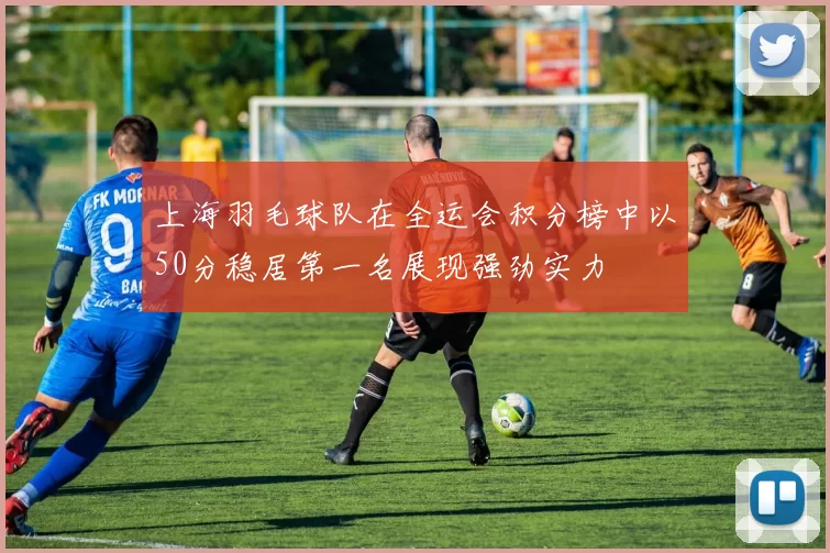 上海羽毛球队在全运会积分榜中以50分稳居第一名展现强劲实力