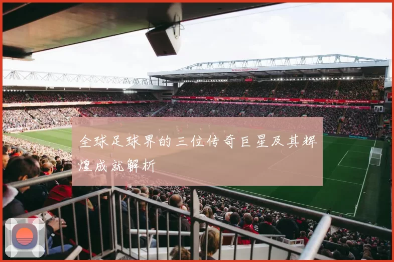 全球足球界的三位传奇巨星及其辉煌成就解析