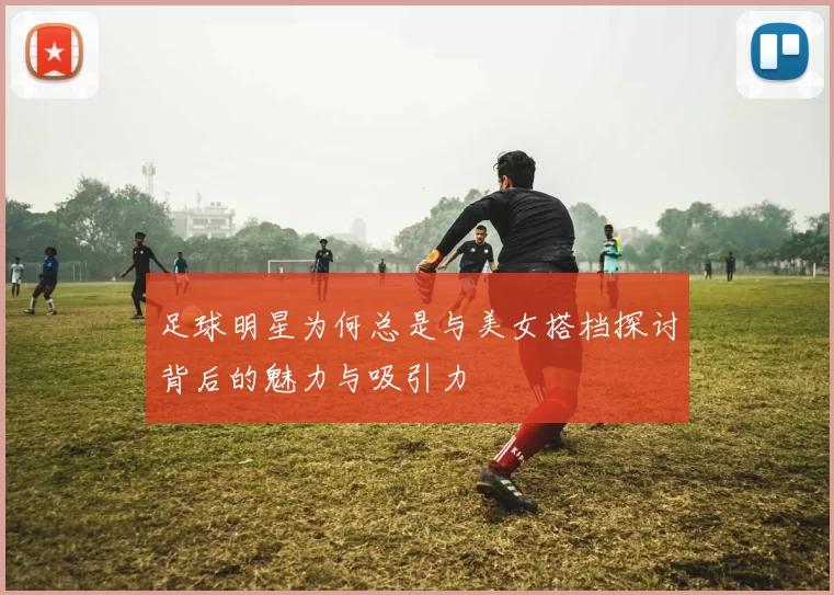 足球明星为何总是与美女搭档探讨背后的魅力与吸引力