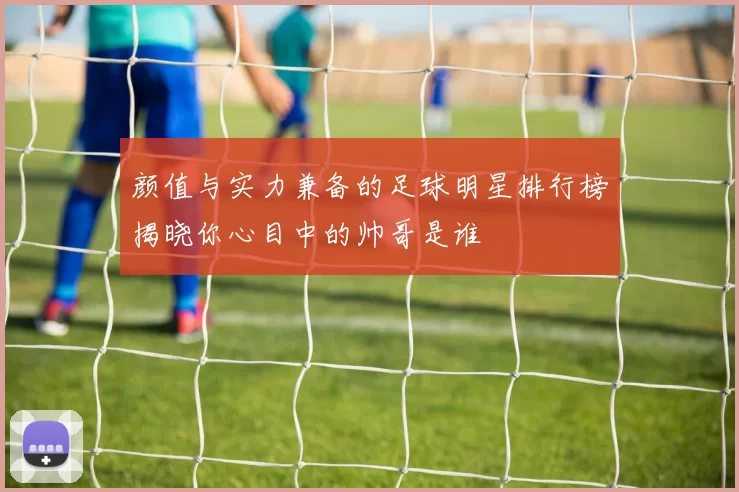 颜值与实力兼备的足球明星排行榜揭晓你心目中的帅哥是谁