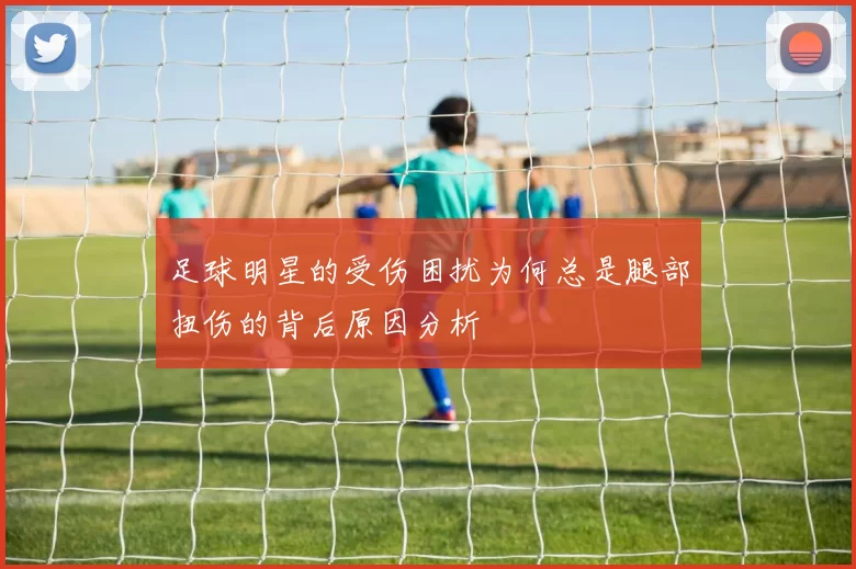 足球明星的受伤困扰为何总是腿部扭伤的背后原因分析