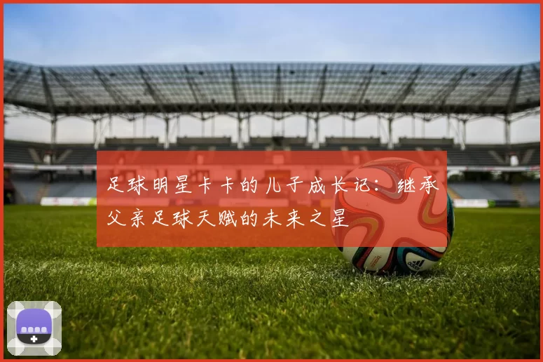足球明星卡卡的儿子成长记：继承父亲足球天赋的未来之星