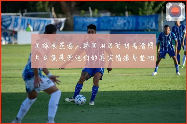 足球明星感人瞬间泪目时刻高清图片合集展现他们的真实情感与坚韧不拔的精神