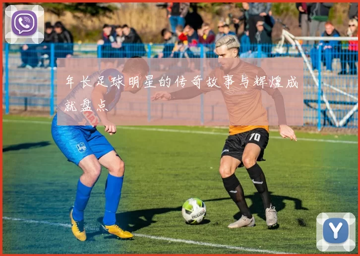 年长足球明星的传奇故事与辉煌成就盘点