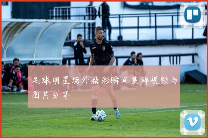 足球明星场外精彩瞬间集锦视频与图片分享