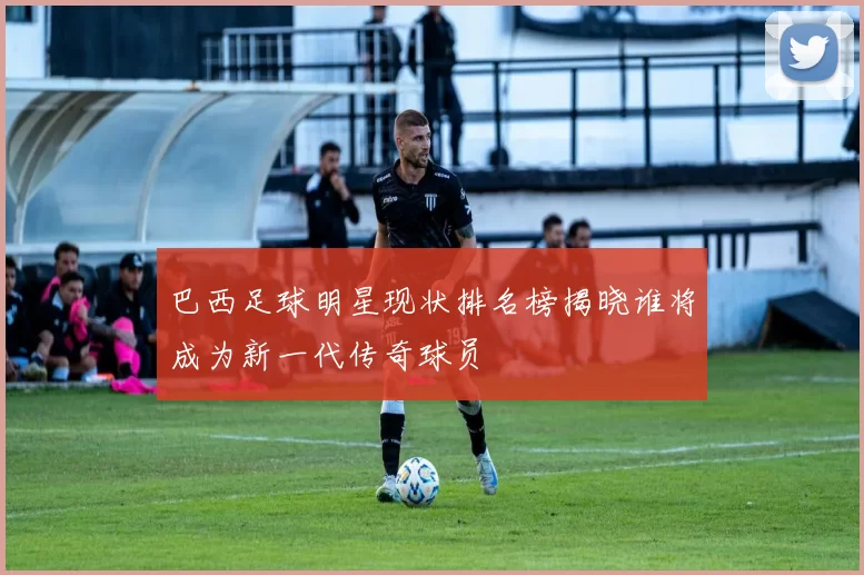 巴西足球明星现状排名榜揭晓谁将成为新一代传奇球员