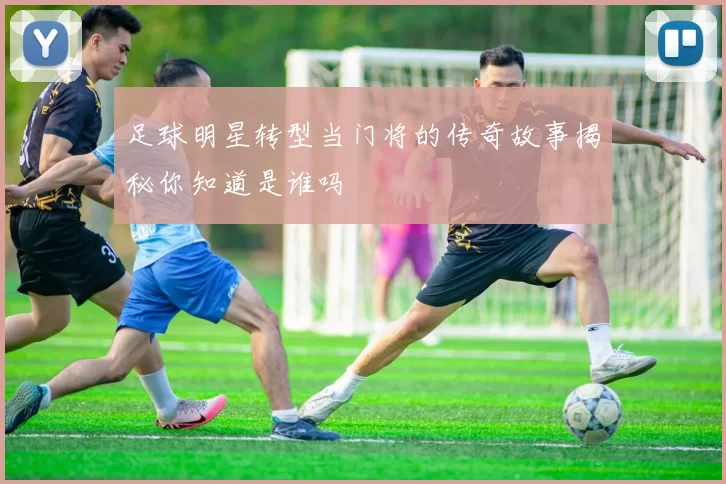 足球明星转型当门将的传奇故事揭秘你知道是谁吗