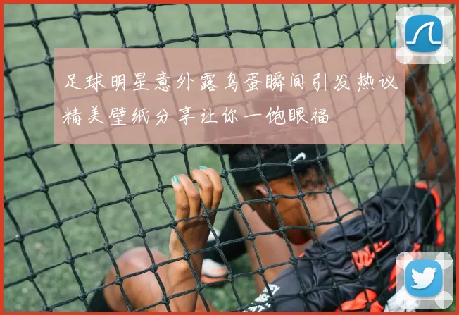 足球明星意外露鸟蛋瞬间引发热议精美壁纸分享让你一饱眼福