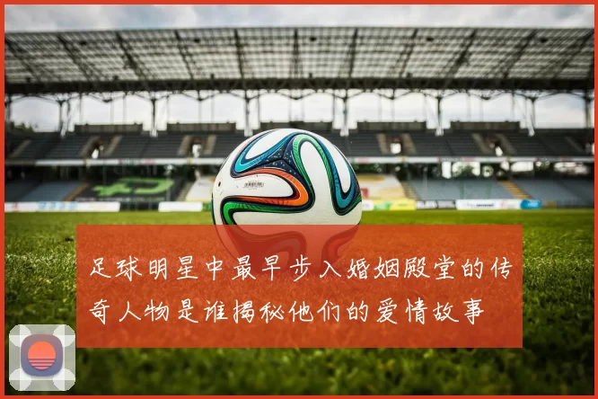 足球明星中最早步入婚姻殿堂的传奇人物是谁揭秘他们的爱情故事