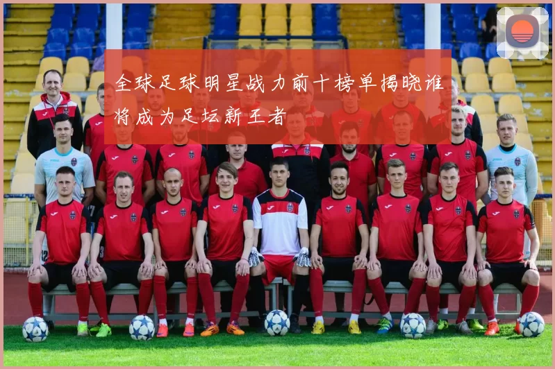 全球足球明星战力前十榜单揭晓谁将成为足坛新王者
