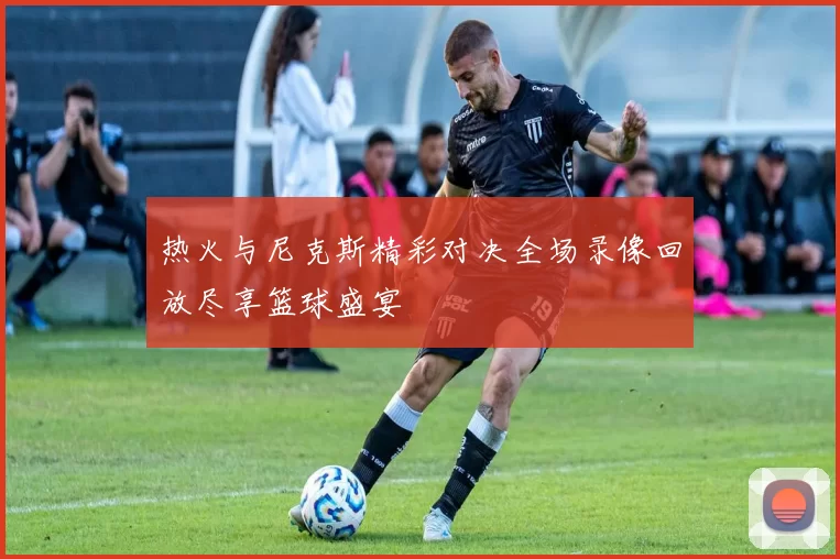 热火与尼克斯精彩对决全场录像回放尽享篮球盛宴