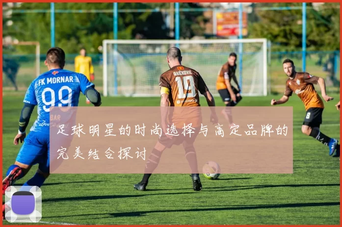 足球明星的时尚选择与高定品牌的完美结合探讨