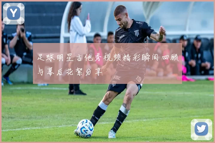 足球明星吉他秀视频精彩瞬间回顾与幕后花絮分享