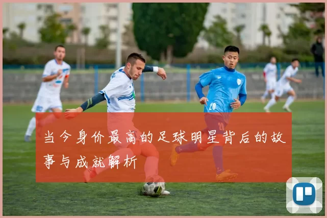 当今身价最高的足球明星背后的故事与成就解析