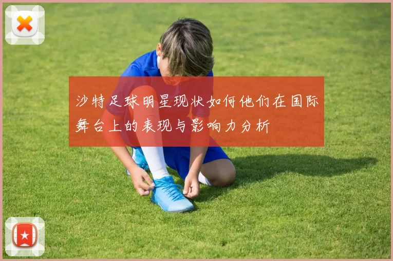 沙特足球明星现状如何他们在国际舞台上的表现与影响力分析