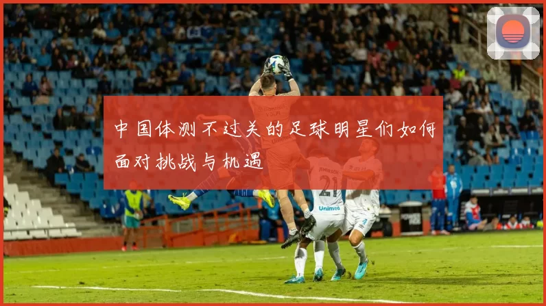 中国体测不过关的足球明星们如何面对挑战与机遇