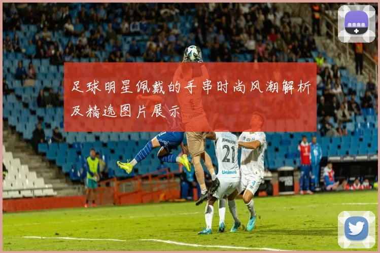 足球明星佩戴的手串时尚风潮解析及精选图片展示