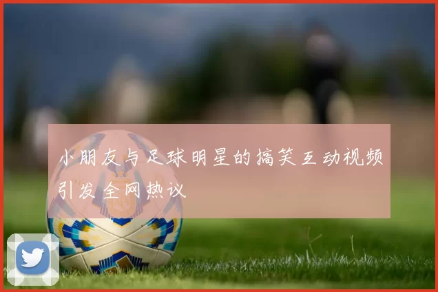 小朋友与足球明星的搞笑互动视频引发全网热议