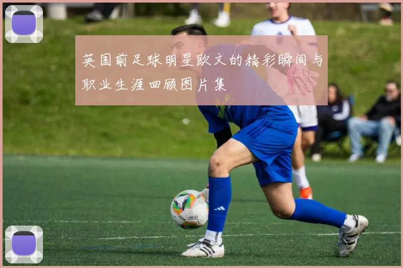 英国前足球明星欧文的精彩瞬间与职业生涯回顾图片集