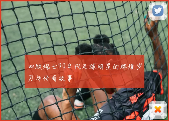 回顾瑞士90年代足球明星的辉煌岁月与传奇故事