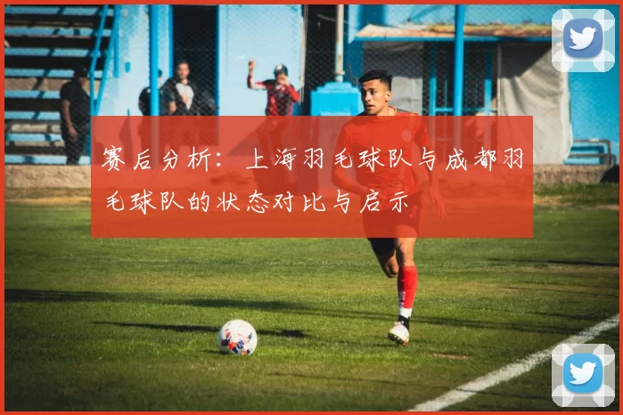 赛后分析：上海羽毛球队与成都羽毛球队的状态对比与启示