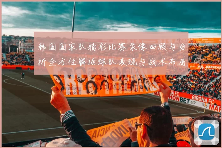韩国国家队精彩比赛录像回顾与分析全方位解读球队表现与战术布局