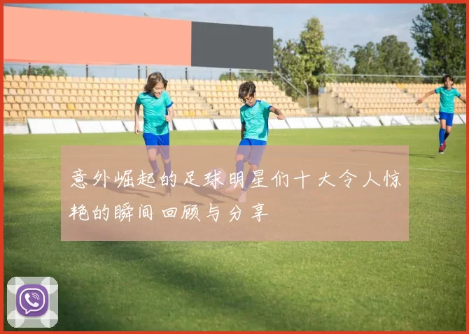 意外崛起的足球明星们十大令人惊艳的瞬间回顾与分享