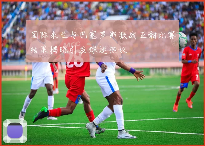 国际米兰与巴塞罗那激战正酣比赛结果揭晓引发球迷热议