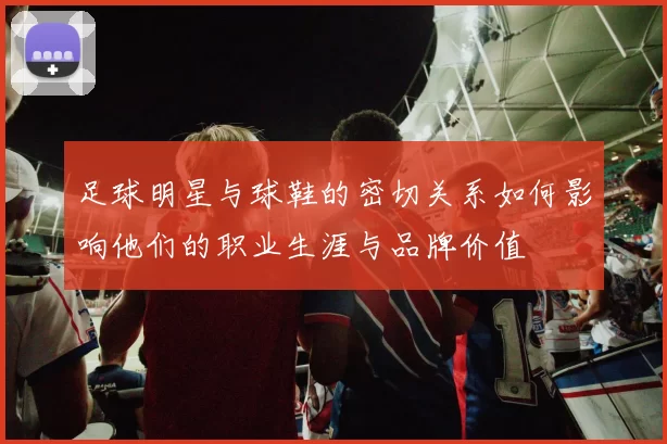 足球明星与球鞋的密切关系如何影响他们的职业生涯与品牌价值