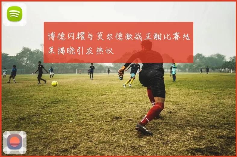 博德闪耀与莫尔德激战正酣比赛结果揭晓引发热议