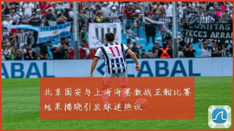 北京国安与上海海港激战正酣比赛结果揭晓引发球迷热议