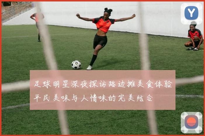 足球明星深夜探访路边摊美食体验平民美味与人情味的完美结合