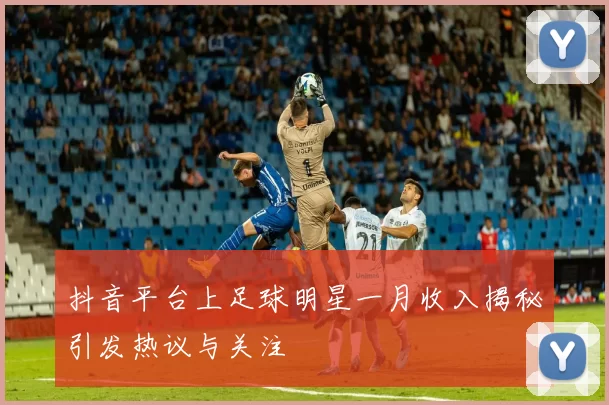 抖音平台上足球明星一月收入揭秘引发热议与关注