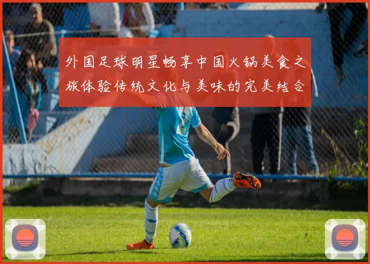 外国足球明星畅享中国火锅美食之旅体验传统文化与美味的完美结合