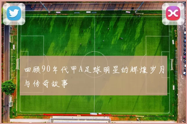 回顾90年代甲A足球明星的辉煌岁月与传奇故事
