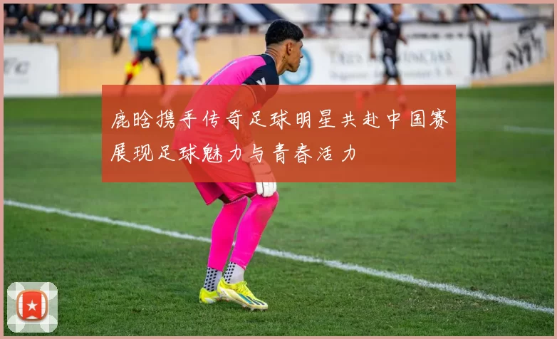 鹿晗携手传奇足球明星共赴中国赛展现足球魅力与青春活力