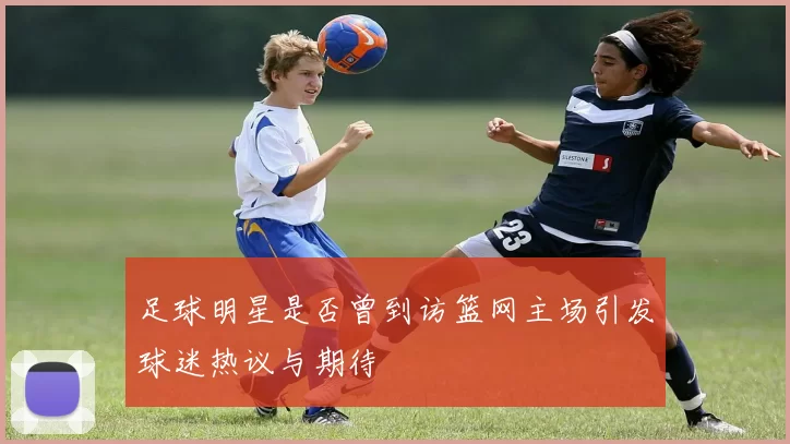 足球明星是否曾到访篮网主场引发球迷热议与期待