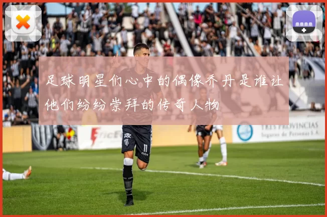 足球明星们心中的偶像乔丹是谁让他们纷纷崇拜的传奇人物