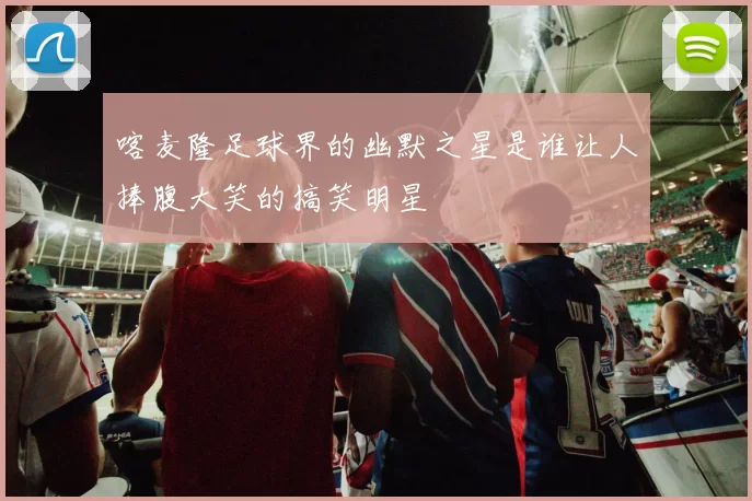 喀麦隆足球界的幽默之星是谁让人捧腹大笑的搞笑明星