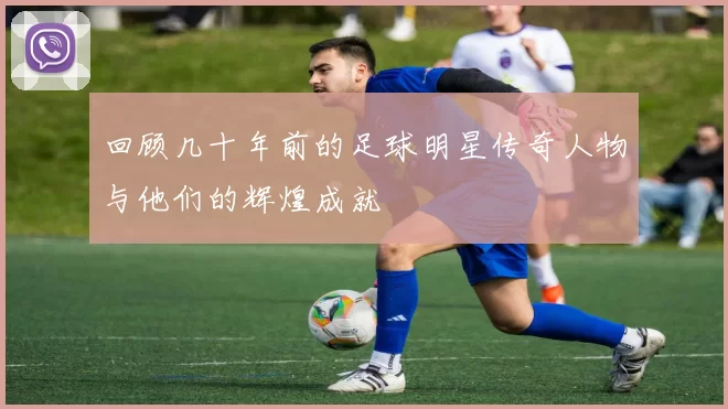 回顾几十年前的足球明星传奇人物与他们的辉煌成就