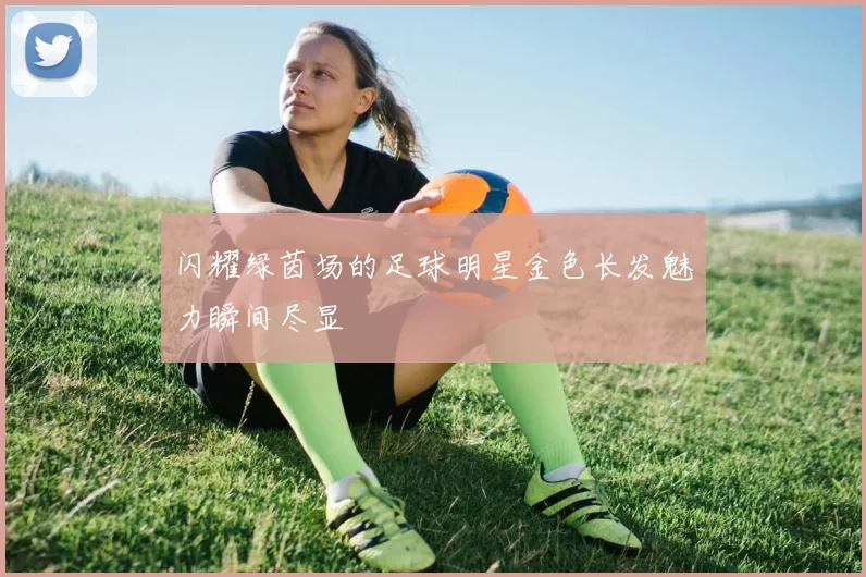 闪耀绿茵场的足球明星金色长发魅力瞬间尽显