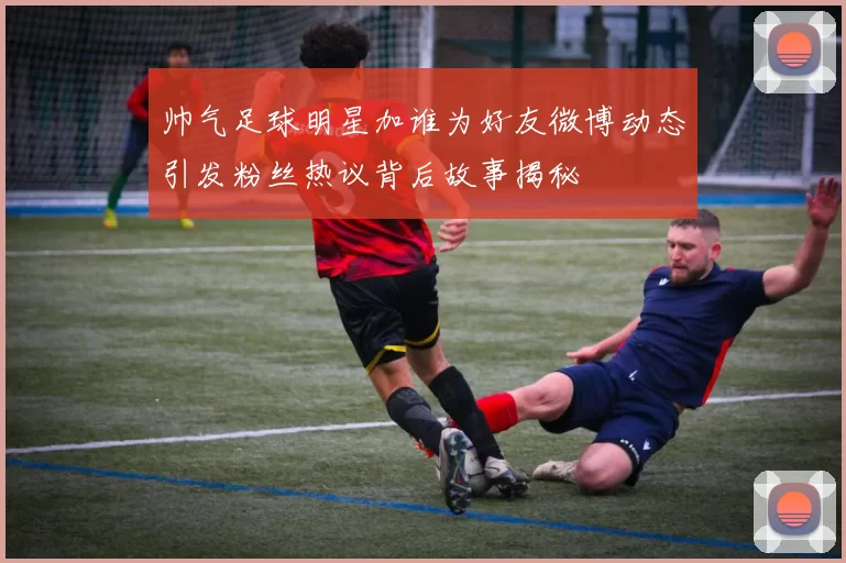 帅气足球明星加谁为好友微博动态引发粉丝热议背后故事揭秘