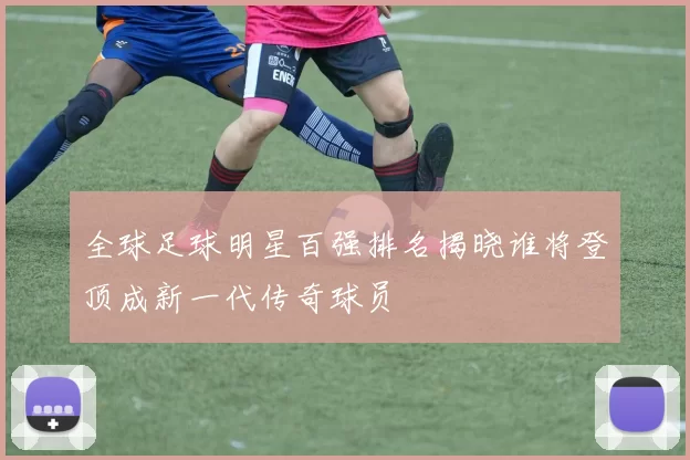 全球足球明星百强排名揭晓谁将登顶成新一代传奇球员