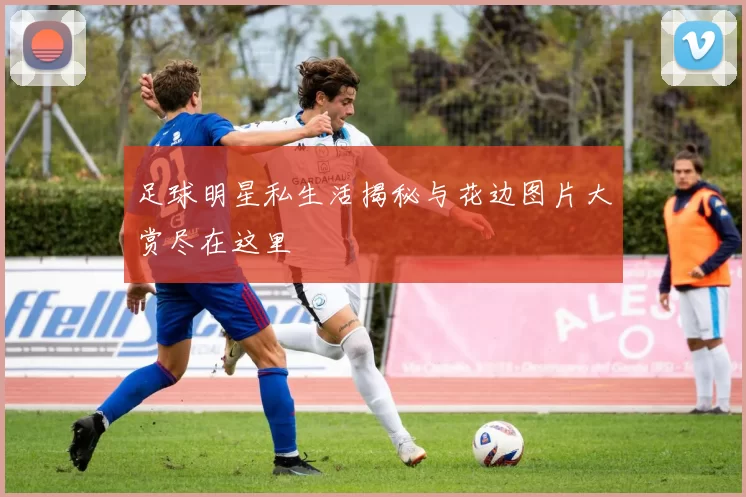 足球明星私生活揭秘与花边图片大赏尽在这里
