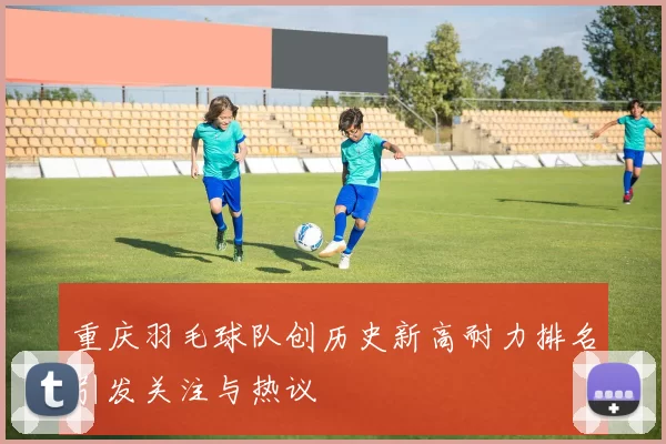重庆羽毛球队创历史新高耐力排名引发关注与热议