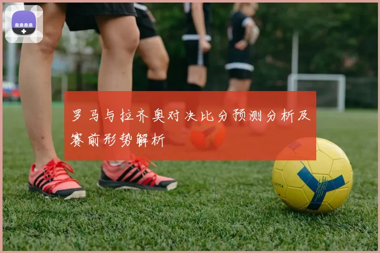 罗马与拉齐奥对决比分预测分析及赛前形势解析