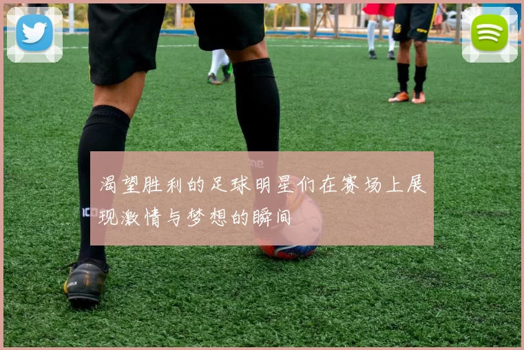 渴望胜利的足球明星们在赛场上展现激情与梦想的瞬间